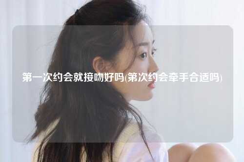 第一次约会就接吻好吗(第次约会牵手合适吗)