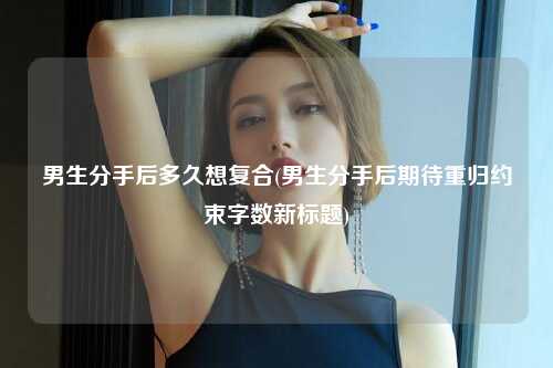 男生分手后多久想复合(男生分手后期待重归约束字数新标题)