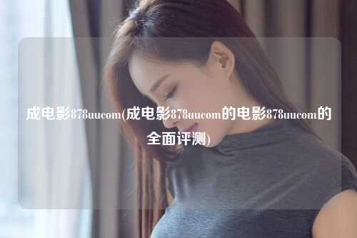 成电影878uucom(成电影878uucom的电影878uucom的全面评测)