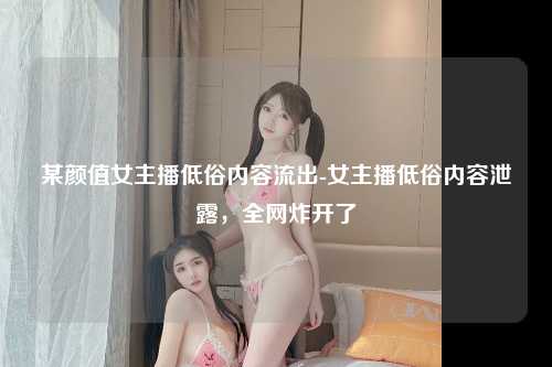 某颜值女主播低俗内容流出-女主播低俗内容泄露，全网炸开了