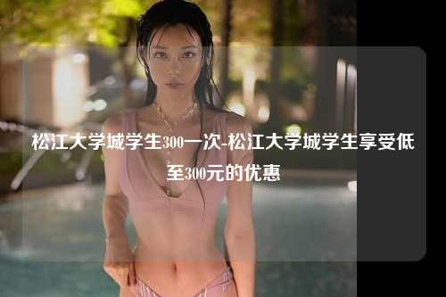 松江大学城学生300一次-松江大学城学生享受低至300元的优惠