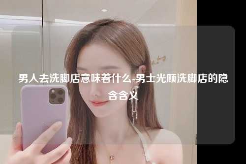 男人去洗脚店意味着什么-男士光顾洗脚店的隐含含义