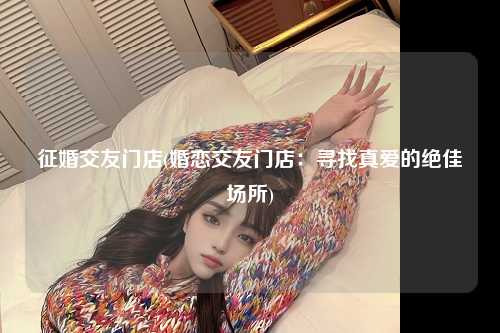 征婚交友门店(婚恋交友门店：寻找真爱的绝佳场所)