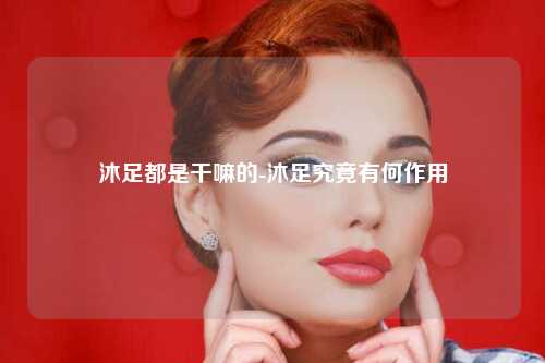 沐足都是干嘛的-沐足究竟有何作用