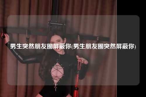 男生突然朋友圈屏蔽你(男生朋友圈突然屏蔽你)