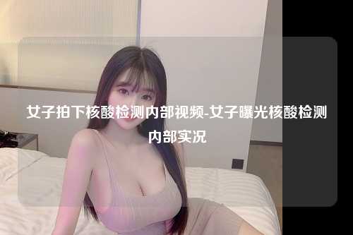 女子拍下核酸检测内部视频-女子曝光核酸检测内部实况