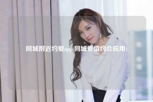 同城附近约爱app(同城爱情约会应用)