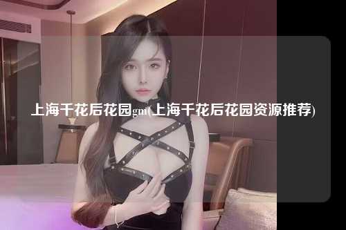 上海千花后花园gm(上海千花后花园资源推荐)