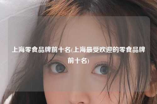 上海零食品牌前十名(上海最受欢迎的零食品牌前十名)