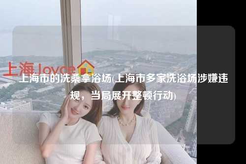 上海市的洗桑拿浴场(上海市多家洗浴场涉嫌违规，当局展开整顿行动)