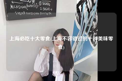 上海必吃十大零食(上海不容错过的十种美味零食)