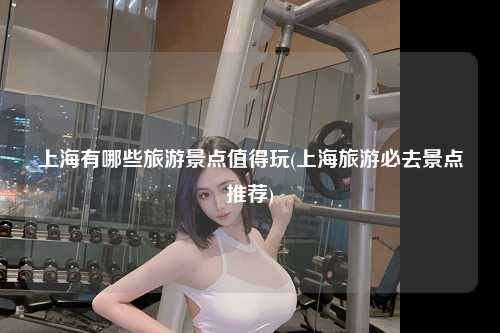 上海有哪些旅游景点值得玩(上海旅游必去景点推荐)