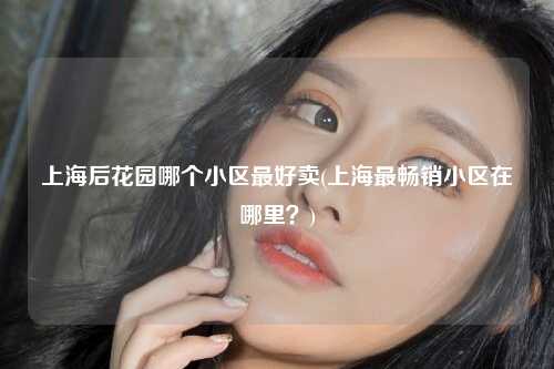 上海后花园哪个小区最好卖(上海最畅销小区在哪里？)