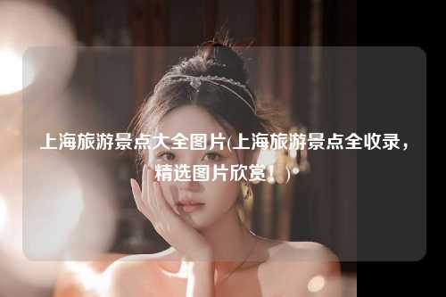 上海旅游景点大全图片(上海旅游景点全收录，精选图片欣赏！)