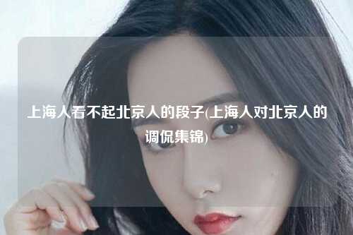 上海人看不起北京人的段子(上海人对北京人的调侃集锦)